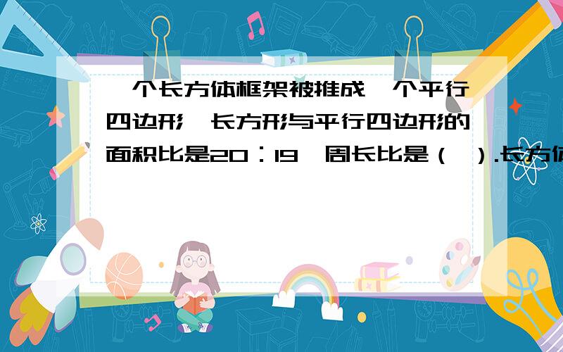 一个长方体框架被推成一个平行四边形,长方形与平行四边形的面积比是20：19,周长比是（ ）.长方体宽10CM.平行四边形的高是（　　　　　）CM 要算式步骤.