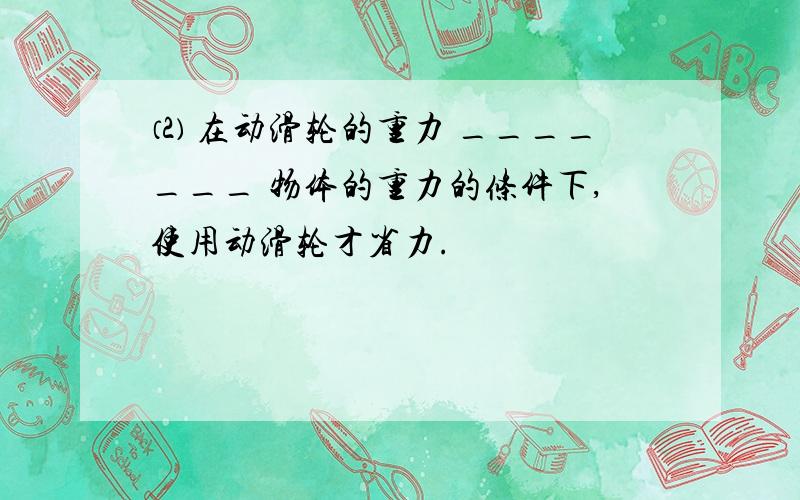 ⑵ 在动滑轮的重力 _______ 物体的重力的条件下,使用动滑轮才省力.