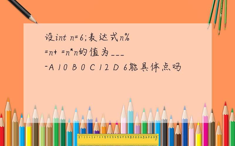 设int n=6;表达式n%=n+ =n*n的值为___-A 10 B 0 C 12 D 6能具体点吗