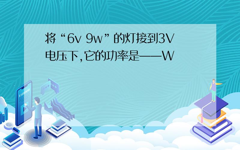 将“6v 9w”的灯接到3V电压下,它的功率是——W