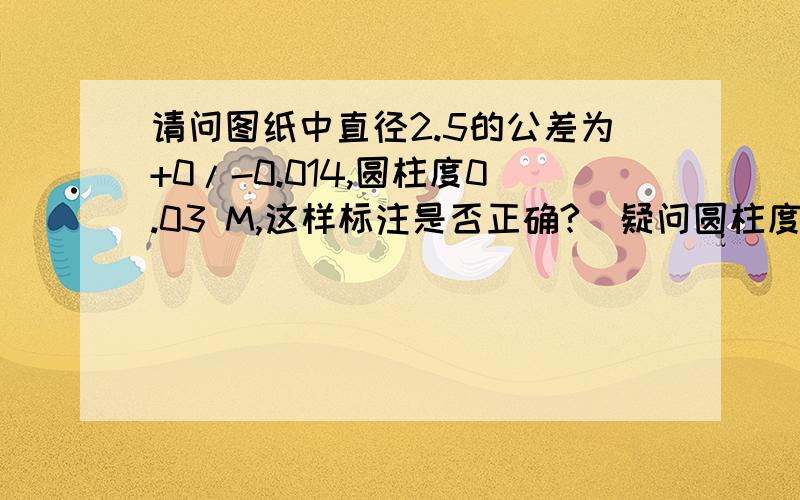 请问图纸中直径2.5的公差为+0/-0.014,圆柱度0.03 M,这样标注是否正确?（疑问圆柱度的值都大于公差值请问图纸中直径2.5的公差为+0/-0.014,圆柱度0.03 M,这样标注是否正确?（疑问圆柱度的值都大于