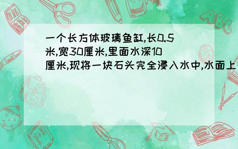 一个长方体玻璃鱼缸,长0.5米,宽30厘米,里面水深10厘米,现将一块石头完全浸入水中,水面上升1厘米,求石头的体积