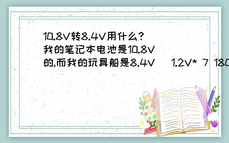 10.8V转8.4V用什么?我的笔记本电池是10.8V 的,而我的玩具船是8.4V （1.2V* 7 1800毫安）的,我的玩具船电池坏了,我想用笔记本电池,请问我使用7808还是7809?用几个?然后用电容或者二极管吗?要求怎么