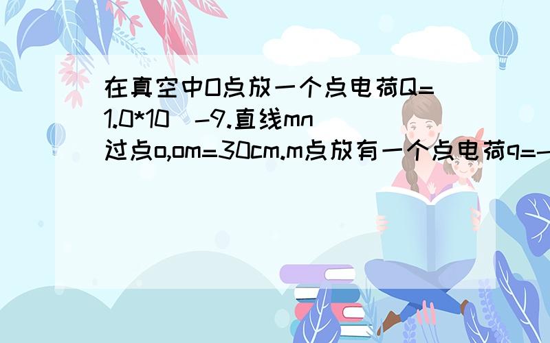 在真空中O点放一个点电荷Q=1.0*10^-9.直线mn过点o,om=30cm.m点放有一个点电荷q=-1.0*10^-10求(1)q在m点所受电场力(2)m点的场强(3)拿走q后m点的场强(4)比较在m点和n点的场强大小和方向