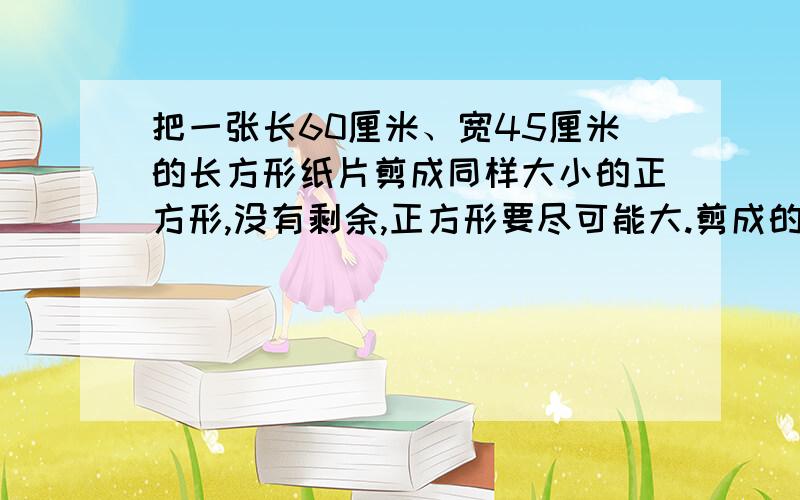 把一张长60厘米、宽45厘米的长方形纸片剪成同样大小的正方形,没有剩余,正方形要尽可能大.剪成的正方形的边长是多少厘米?可以剪成多少个这样的正方形?