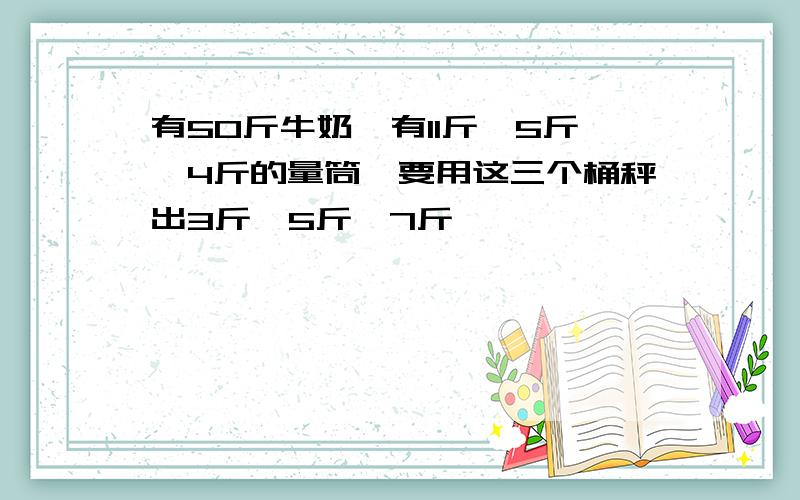 有50斤牛奶,有11斤、5斤、4斤的量筒,要用这三个桶秤出3斤、5斤、7斤��