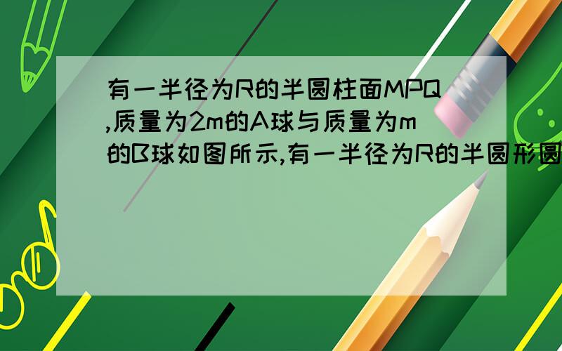 有一半径为R的半圆柱面MPQ,质量为2m的A球与质量为m的B球如图所示,有一半径为R的半圆形圆柱面MPQ,质量为2m的A球与质量为m的B球,用轻质绳连接后挂在圆柱面边缘．现将A球从边缘M点由静止释放,