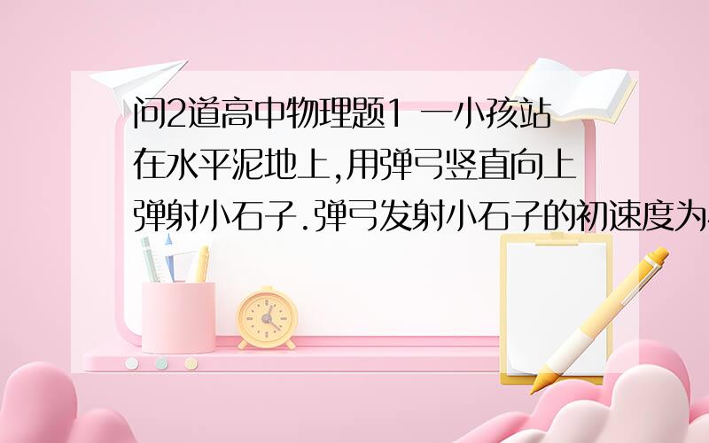 问2道高中物理题1 一小孩站在水平泥地上,用弹弓竖直向上弹射小石子.弹弓发射小石子的初速度为40m/s,并设想空气对小石子的阻力为零,求（1）发射后经过5秒,小石子的位移大小和方向（2）小