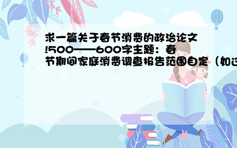 求一篇关于春节消费的政治论文!500——600字主题：春节期间家庭消费调查报告范围自定（如过度消费状况,城乡消费方式差异,消费比例结构,金融危机对消费的影响,春节各家消费途径等）500