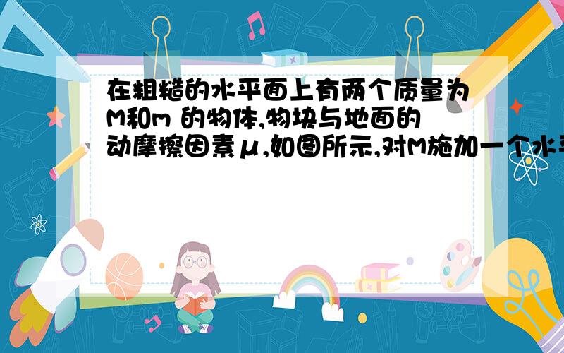 在粗糙的水平面上有两个质量为M和m 的物体,物块与地面的动摩擦因素μ,如图所示,对M施加一个水平向右的推力F,求M对m的压力