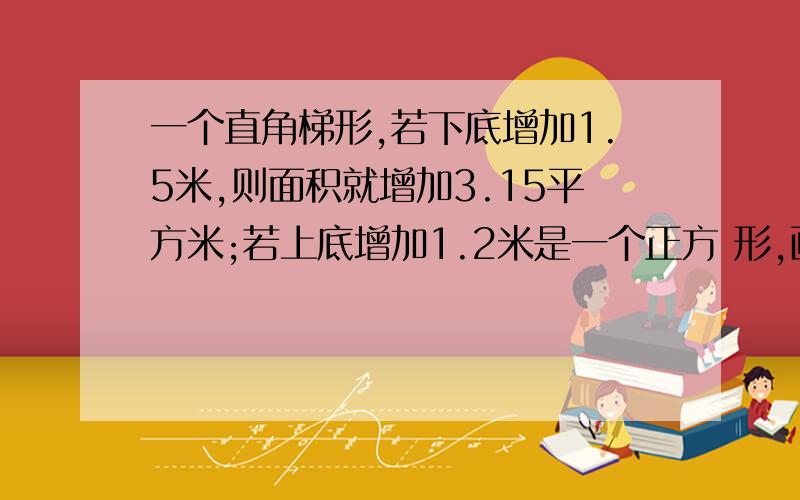 一个直角梯形,若下底增加1.5米,则面积就增加3.15平方米;若上底增加1.2米是一个正方 形,画出示意图