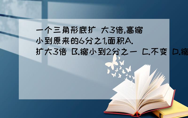 一个三角形底扩 大3倍,高缩小到原来的6分之1,面积A.扩大3倍 B.缩小到2分之一 C.不变 D.缩小到十八分之一