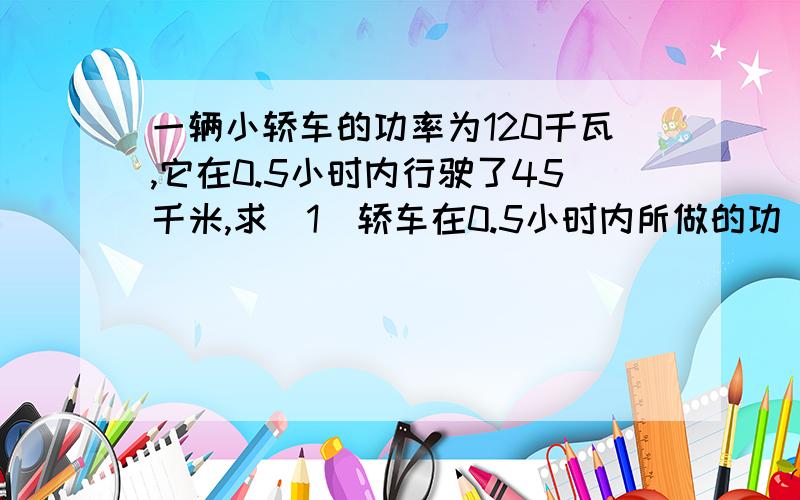 一辆小轿车的功率为120千瓦,它在0.5小时内行驶了45千米,求（1）轿车在0.5小时内所做的功（2）轿车发动机的牵引力