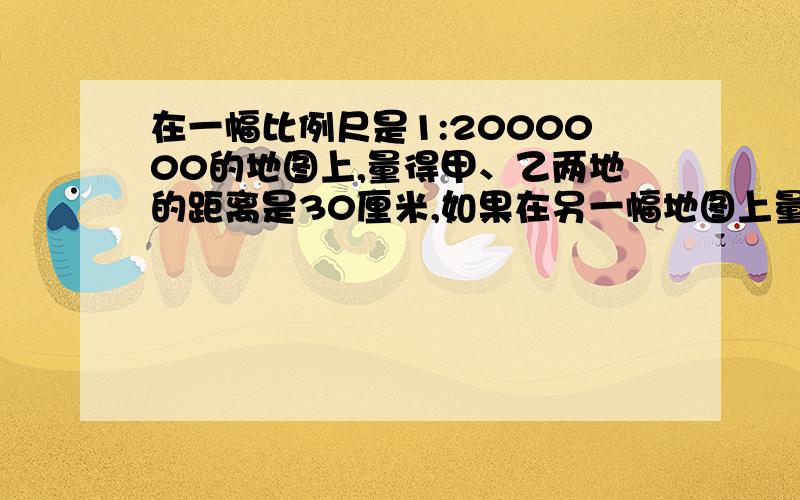 在一幅比例尺是1:2000000的地图上,量得甲、乙两地的距离是30厘米,如果在另一幅地图上量得甲、乙两地是10厘米,则另一幅地图的比例尺是多少?