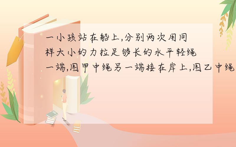 一小孩站在船上,分别两次用同样大小的力拉足够长的水平轻绳一端,图甲中绳另一端接在岸上,图乙中绳另一一小孩站在船上,分别两次用同样大小的力拉足够长的水平轻绳一端,甲绳另一端接