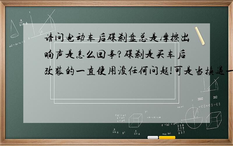 请问电动车后碟刹盘总是摩擦出响声是怎么回事?碟刹是买车后改装的一直使用没任何问题!可是当换过一次电机后,碟刹骑了两三天就开始摩擦出响声!去修理店调整了不响了、但是过几天又会