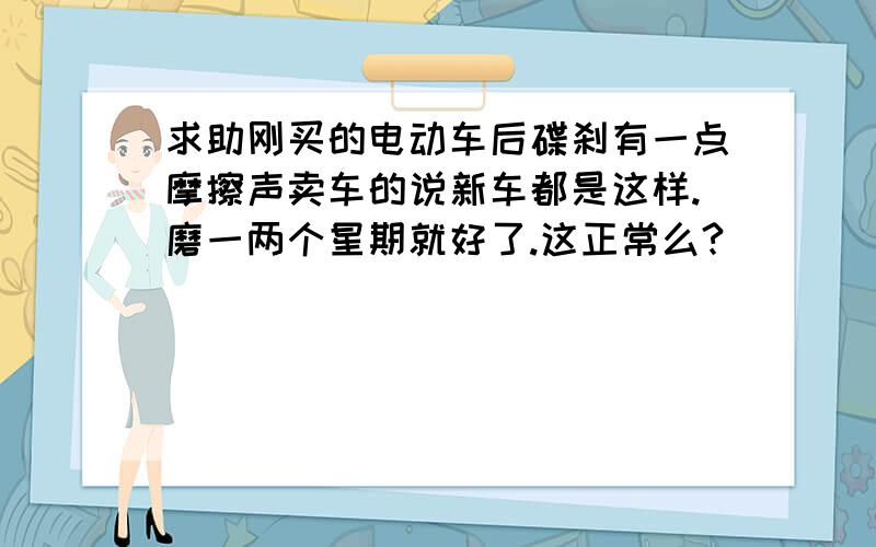 求助刚买的电动车后碟刹有一点摩擦声卖车的说新车都是这样.磨一两个星期就好了.这正常么?