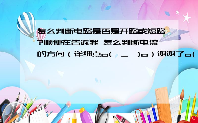 怎么判断电路是否是开路或短路?顺便在告诉我 怎么判断电流的方向（详细点o(∩_∩)o）谢谢了o(∩_∩)o请详细点啊 最好有个例子啊 ！！！！！！！！！