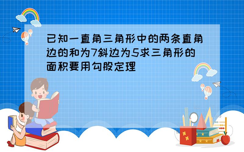 已知一直角三角形中的两条直角边的和为7斜边为5求三角形的面积要用勾股定理