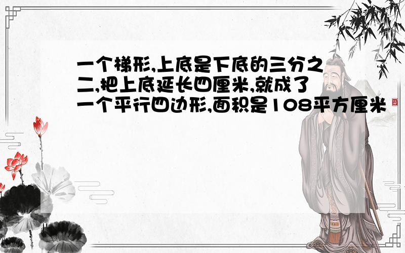 一个梯形,上底是下底的三分之二,把上底延长四厘米,就成了一个平行四边形,面积是108平方厘米