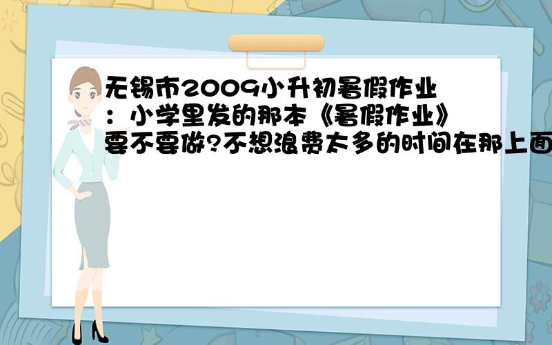 无锡市2009小升初暑假作业：小学里发的那本《暑假作业》要不要做?不想浪费太多的时间在那上面,但又怕要收,所以!~~~那本暑假作业是叫《暑期能力训练》!还有,我是东林初中的.望知情人士