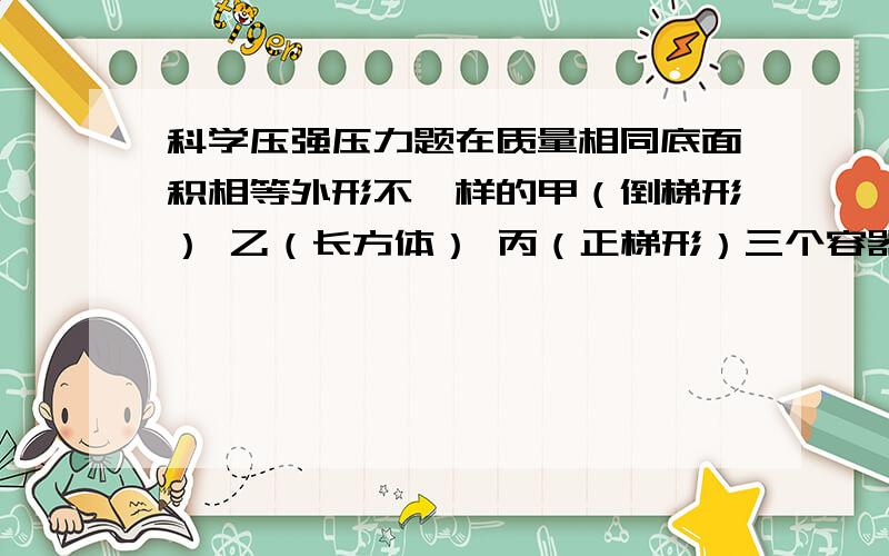 科学压强压力题在质量相同底面积相等外形不一样的甲（倒梯形） 乙（长方体） 丙（正梯形）三个容器中,装入相同高度的同一种液体,则A液体对容器底部的压强和压力相等B容器对桌面的压