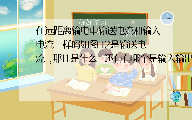 在远距离输电中输送电流和输入电流一样吗如图 I2是输送电流 ,那I1是什么  还有有哪个是输入输出电压  SORRY 基本概念没搞懂.