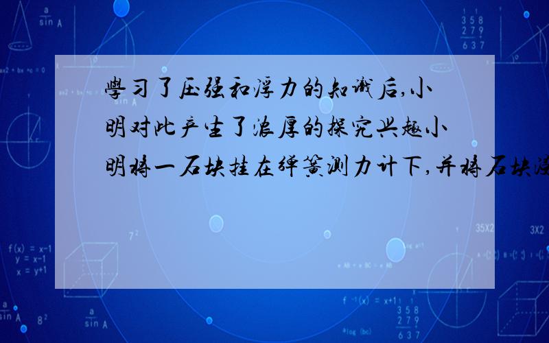 学习了压强和浮力的知识后,小明对此产生了浓厚的探究兴趣小明将一石块挂在弹簧测力计下,并将石块浸没在水中,则水对烧杯的压力为F1,如果在相同烧杯中装等高的水,水对烧杯底的压力为F2,