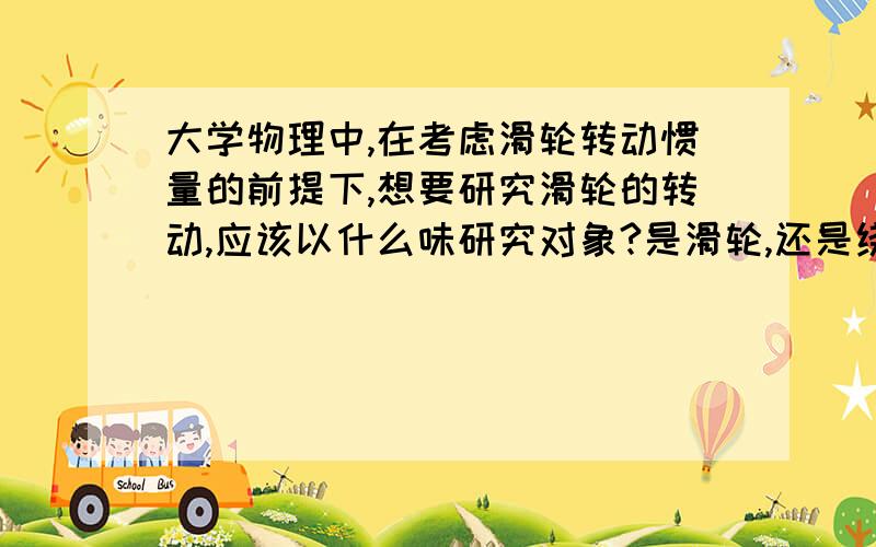 大学物理中,在考虑滑轮转动惯量的前提下,想要研究滑轮的转动,应该以什么味研究对象?是滑轮,还是绕着绳子的滑轮?