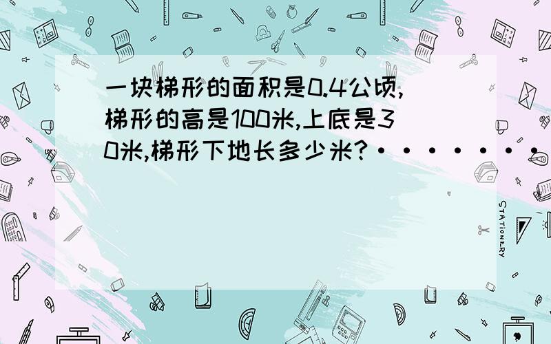 一块梯形的面积是0.4公顷,梯形的高是100米,上底是30米,梯形下地长多少米?····························