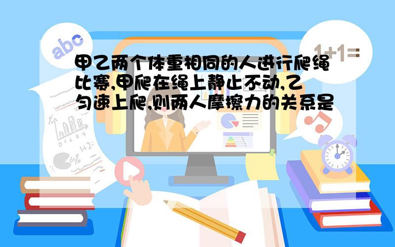 甲乙两个体重相同的人进行爬绳比赛,甲爬在绳上静止不动,乙匀速上爬,则两人摩擦力的关系是