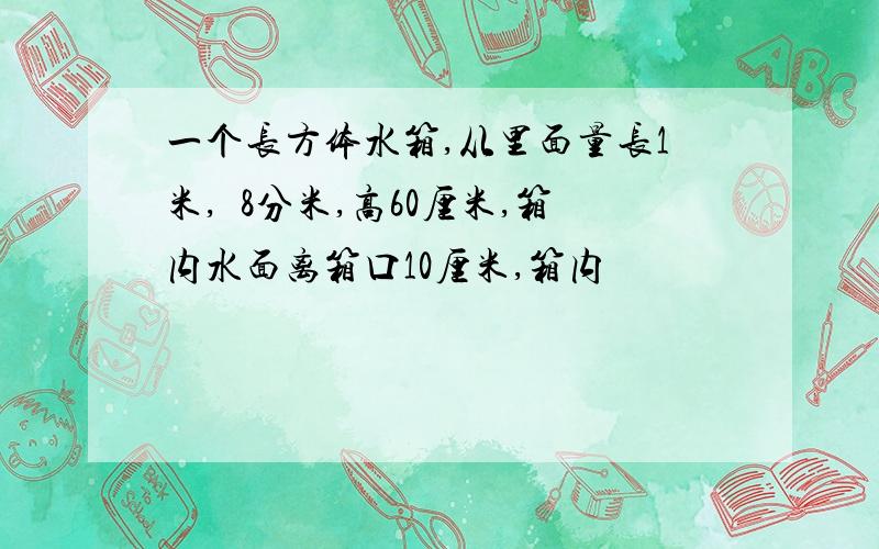 一个长方体水箱,从里面量长1米,寛8分米,高60厘米,箱内水面离箱口10厘米,箱内