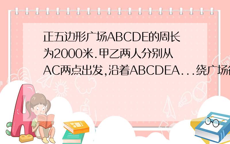 正五边形广场ABCDE的周长为2000米.甲乙两人分别从AC两点出发,沿着ABCDEA...绕广场行走已知甲的速度为50千米每分钟,乙的速度为46千米每分钟.那么甲乙两人出发多少分钟后,两人第一次走在同一