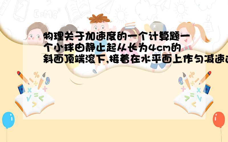 物理关于加速度的一个计算题一个小球由静止起从长为4cm的斜面顶端滚下,接着在水平面上作匀减速运动,小球在水平面上运动6cm停下,共运动了10s.求：小球在斜面上和水平面上运动时的加速度