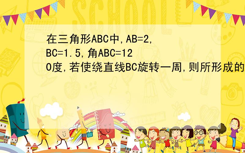 在三角形ABC中,AB=2,BC=1.5,角ABC=120度,若使绕直线BC旋转一周,则所形成的几何体的体积是拜托各位大神