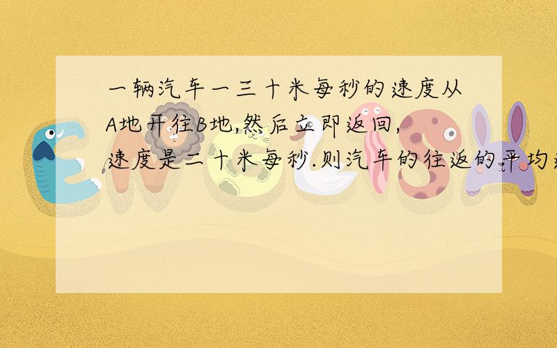 一辆汽车一三十米每秒的速度从A地开往B地,然后立即返回,速度是二十米每秒.则汽车的往返的平均速度是