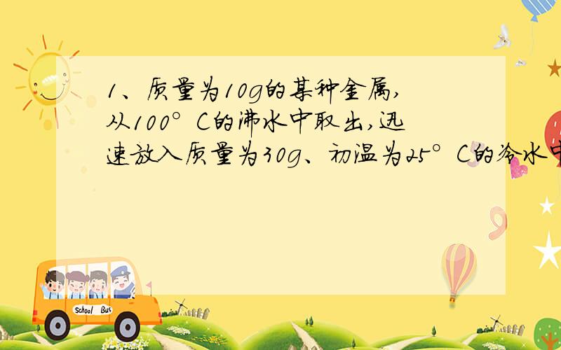 1、质量为10g的某种金属,从100°C的沸水中取出,迅速放入质量为30g、初温为25°C的冷水中,测得混合后的末温是30°C,不计热损失,求（1）冷水吸收了多少热量?(2)这种金属块的比热容是多少?2、在