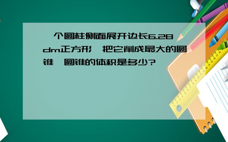 一个圆柱侧面展开边长6.28dm正方形,把它削成最大的圆锥,圆锥的体积是多少?