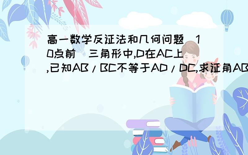 高一数学反证法和几何问题（10点前）三角形中,D在AC上,已知AB/BC不等于AD/DC,求证角ABD不等于角CBD是三角形ABC……