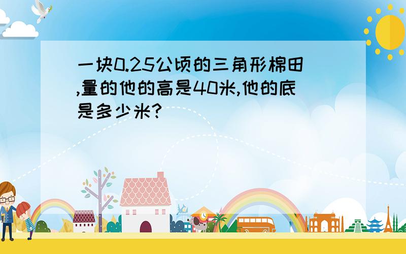 一块0.25公顷的三角形棉田,量的他的高是40米,他的底是多少米?