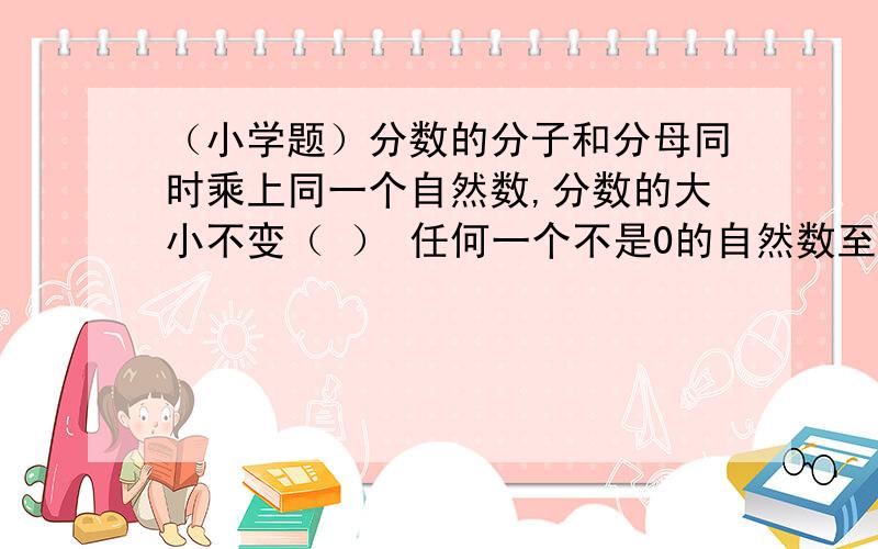 （小学题）分数的分子和分母同时乘上同一个自然数,分数的大小不变（ ） 任何一个不是0的自然数至少有判断题分数的分子和分母同时乘上同一个自然数,分数的大小不变（ ）任何一个不是0