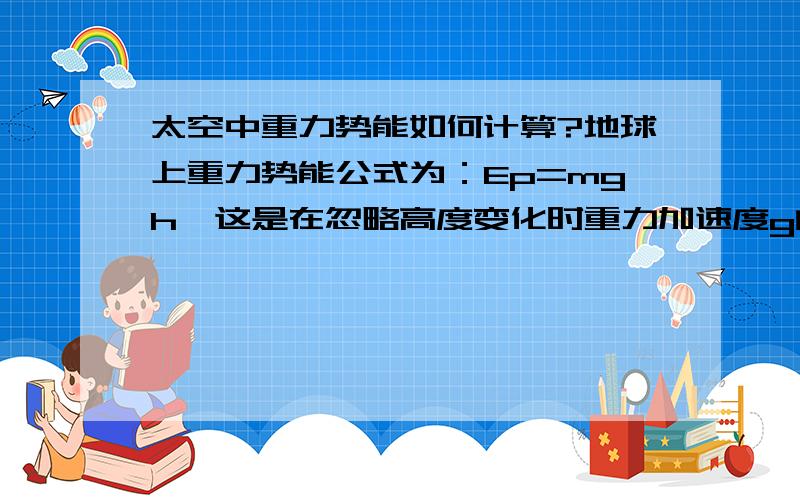 太空中重力势能如何计算?地球上重力势能公式为：Ep=mgh,这是在忽略高度变化时重力加速度g的变化下得出的式子.然而在太空中对于卫星问题来讲,g值不能忽略不计,那么该如何计算呢,并且此