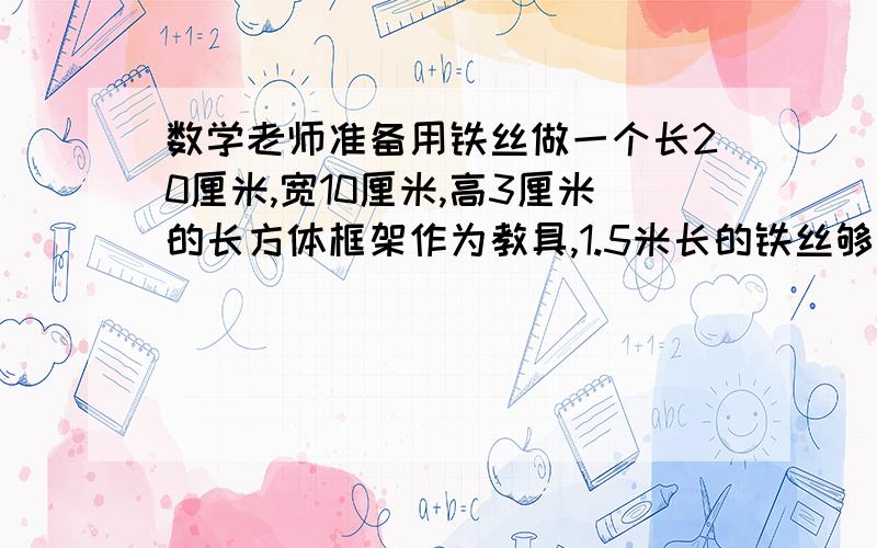 数学老师准备用铁丝做一个长20厘米,宽10厘米,高3厘米的长方体框架作为教具,1.5米长的铁丝够吗?（要过