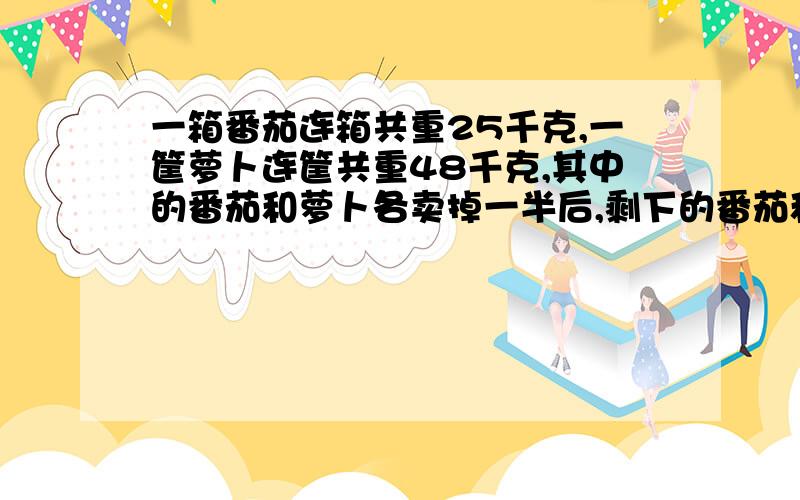 一箱番茄连箱共重25千克,一筐萝卜连筐共重48千克,其中的番茄和萝卜各卖掉一半后,剩下的番茄和萝卜连箱,带筐共重38千克.则一只箱子,和一个筐共重多少千克?