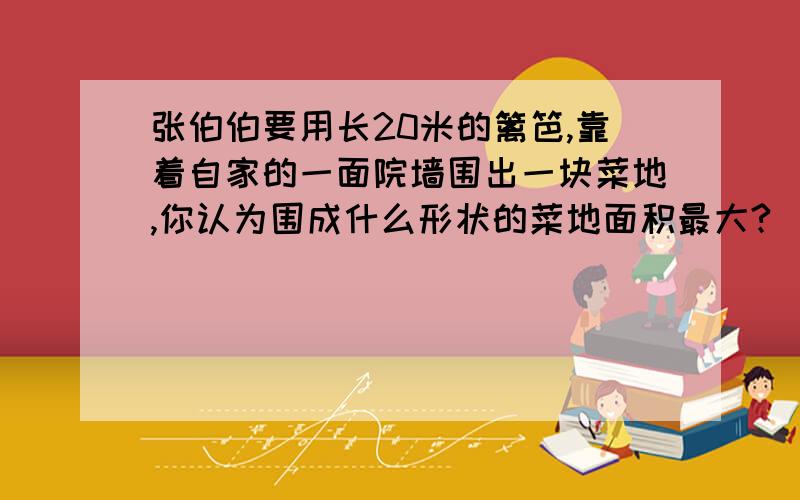 张伯伯要用长20米的篱笆,靠着自家的一面院墙围出一块菜地,你认为围成什么形状的菜地面积最大?