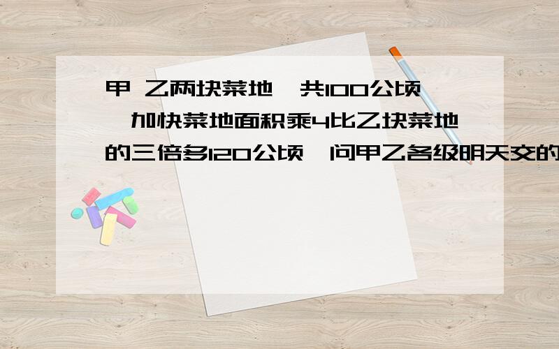 甲 乙两块菜地一共100公顷,加快菜地面积乘4比乙块菜地的三倍多120公顷,问甲乙各级明天交的 用方程解