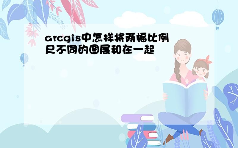 arcgis中怎样将两幅比例尺不同的图层和在一起