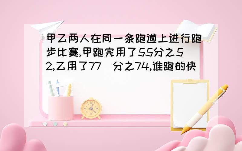 甲乙两人在同一条跑道上进行跑步比赛,甲跑完用了55分之52,乙用了77`分之74,谁跑的快