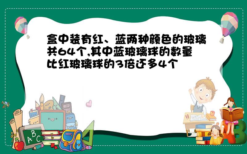 盒中装有红、蓝两种颜色的玻璃共64个,其中蓝玻璃球的数量比红玻璃球的3倍还多4个