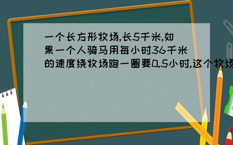 一个长方形牧场,长5千米,如果一个人骑马用每小时36千米的速度绕牧场跑一圈要0.5小时,这个牧场的面